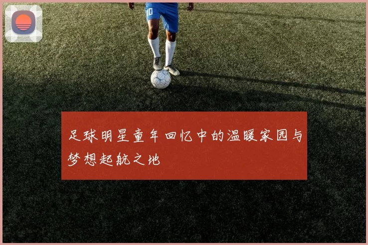 足球明星童年回忆中的温暖家园与梦想起航之地