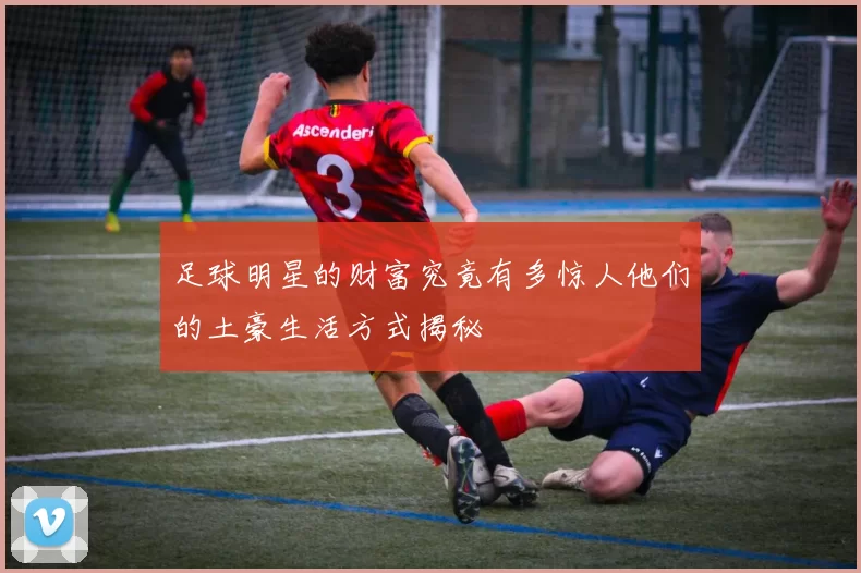 足球明星的财富究竟有多惊人他们的土豪生活方式揭秘