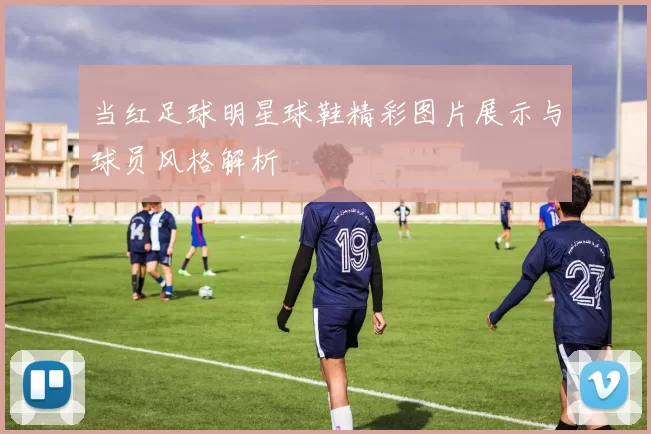 当红足球明星球鞋精彩图片展示与球员风格解析