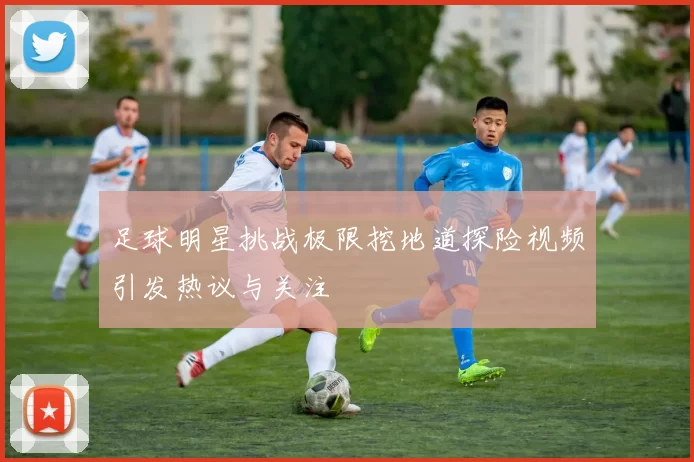 足球明星挑战极限挖地道探险视频引发热议与关注