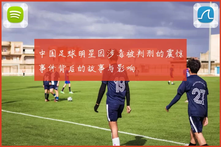 中国足球明星因涉毒被判刑的震惊事件背后的故事与影响