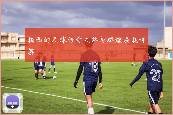 梅西的足球传奇之路与辉煌成就详解