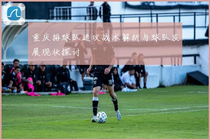 重庆排球队进攻战术解析与球队发展现状探讨