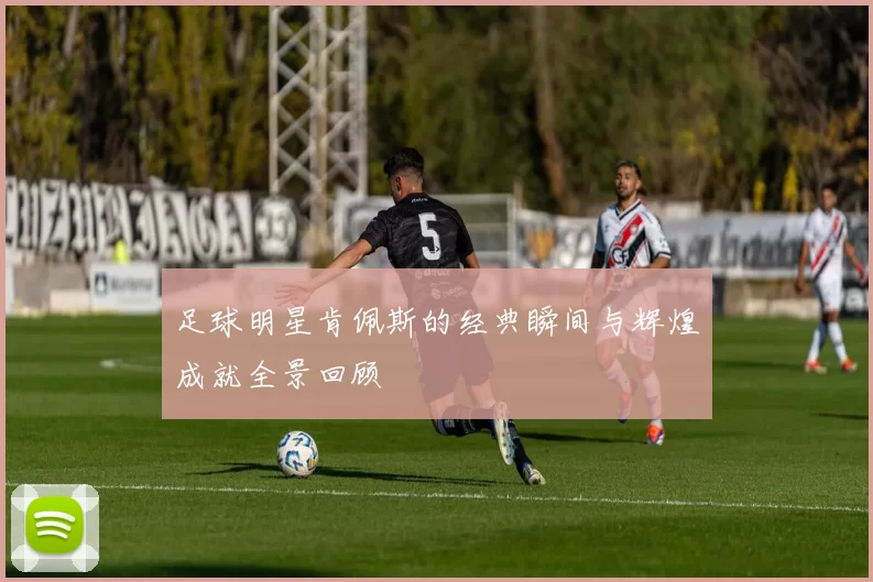 足球明星肯佩斯的经典瞬间与辉煌成就全景回顾
