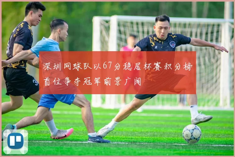 深圳网球队以67分稳居杯赛积分榜首位争夺冠军前景广阔