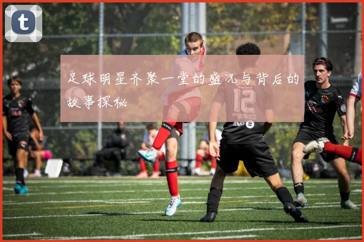 足球明星齐聚一堂的盛况与背后的故事探秘