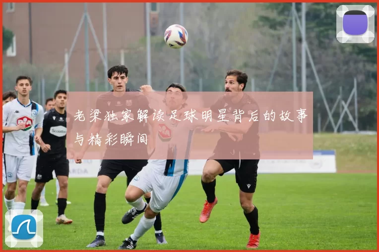 老梁独家解读足球明星背后的故事与精彩瞬间