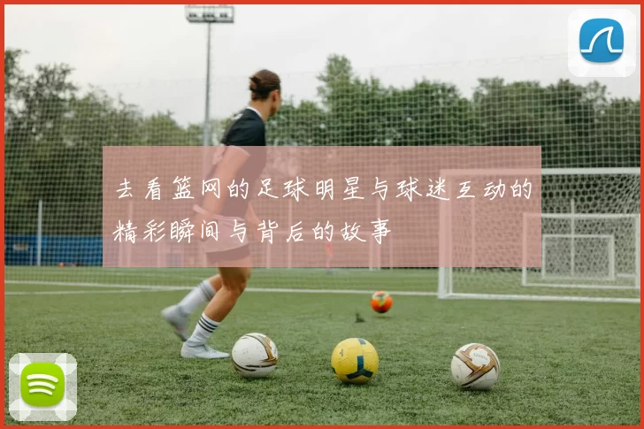 去看篮网的足球明星与球迷互动的精彩瞬间与背后的故事