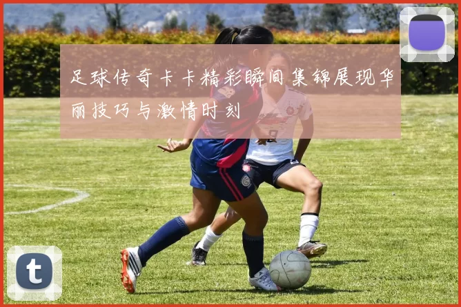 足球传奇卡卡精彩瞬间集锦展现华丽技巧与激情时刻