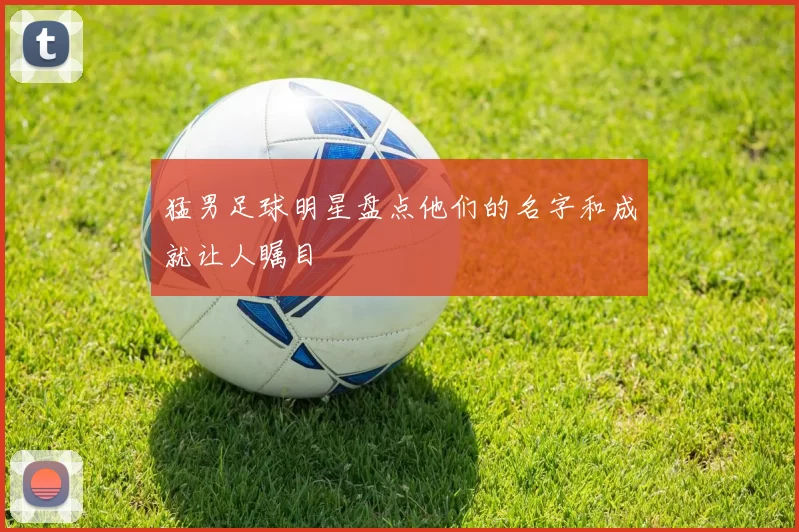 猛男足球明星盘点他们的名字和成就让人瞩目