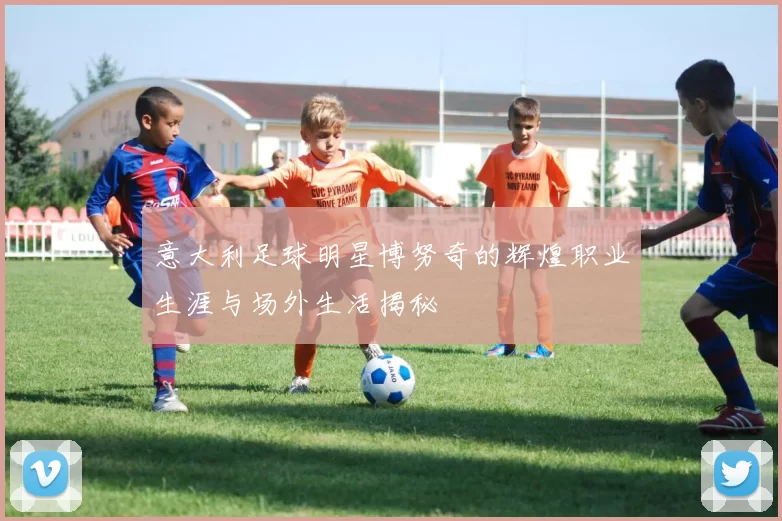 意大利足球明星博努奇的辉煌职业生涯与场外生活揭秘