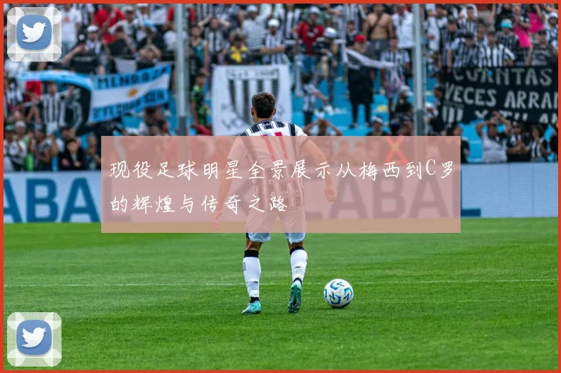 现役足球明星全景展示从梅西到C罗的辉煌与传奇之路