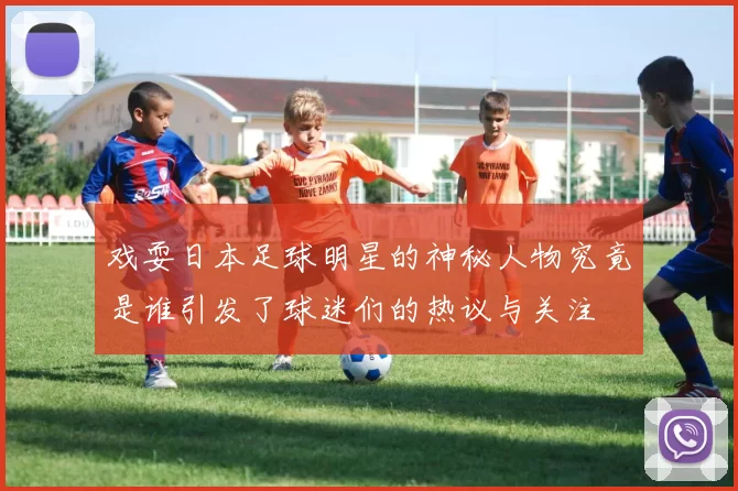 戏耍日本足球明星的神秘人物究竟是谁引发了球迷们的热议与关注