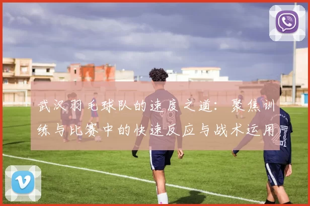 武汉羽毛球队的速度之道：聚焦训练与比赛中的快速反应与战术运用
