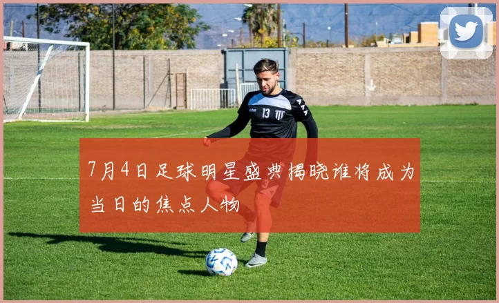 7月4日足球明星盛典揭晓谁将成为当日的焦点人物