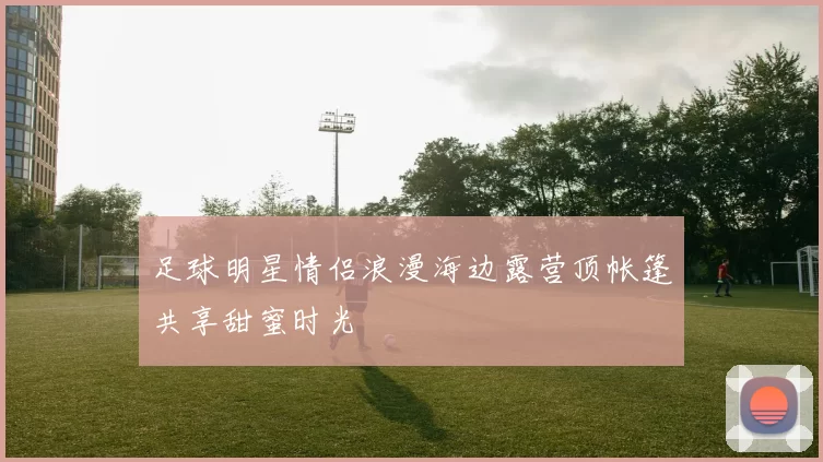 足球明星情侣浪漫海边露营顶帐篷共享甜蜜时光