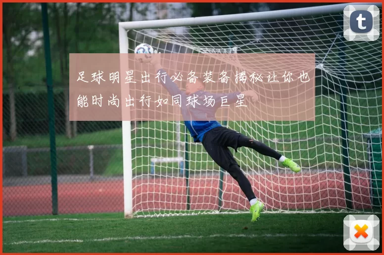 足球明星出行必备装备揭秘让你也能时尚出行如同球场巨星