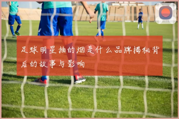 足球明星抽的烟是什么品牌揭秘背后的故事与影响