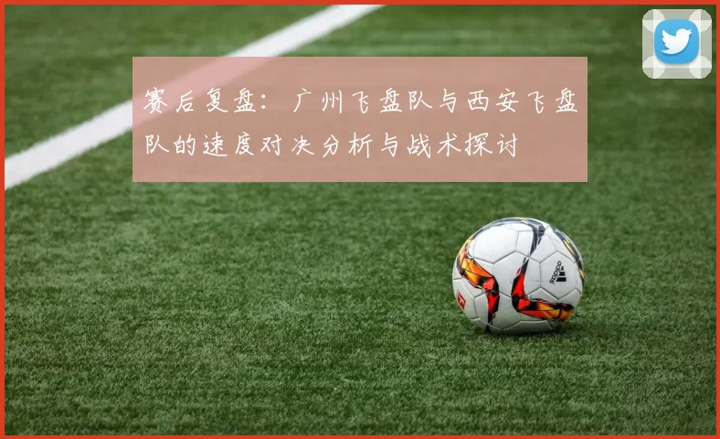 赛后复盘：广州飞盘队与西安飞盘队的速度对决分析与战术探讨