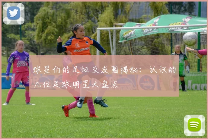 球星们的足坛交友圈揭秘：认识的几位足球明星大盘点