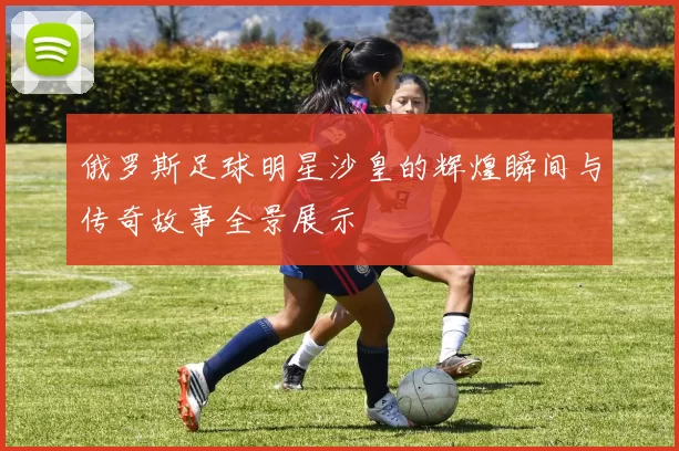 俄罗斯足球明星沙皇的辉煌瞬间与传奇故事全景展示