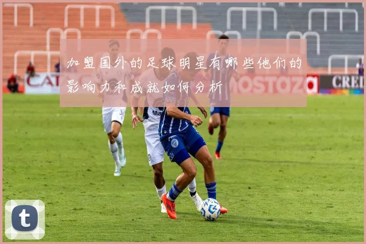 加盟国外的足球明星有哪些他们的影响力和成就如何分析
