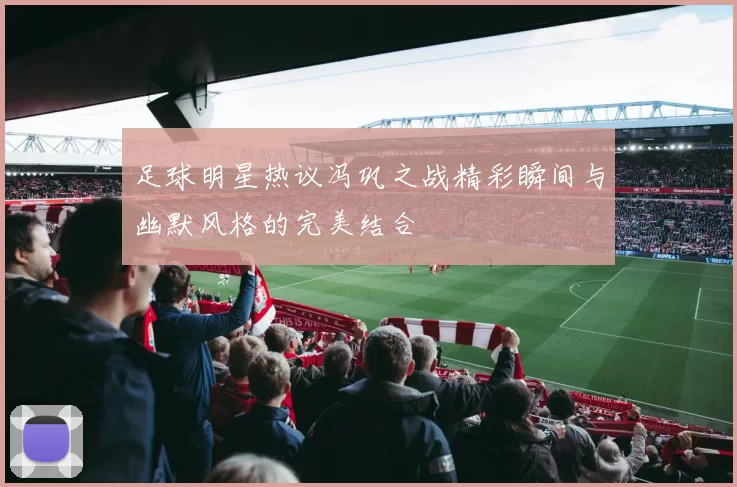 足球明星热议冯巩之战精彩瞬间与幽默风格的完美结合