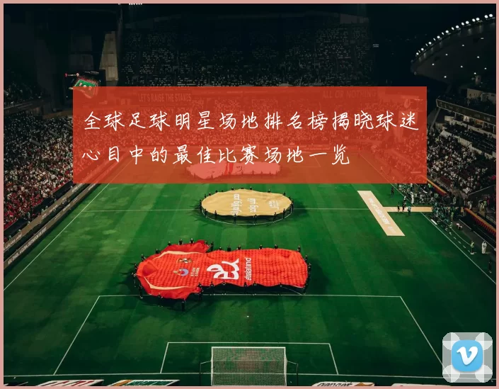 全球足球明星场地排名榜揭晓球迷心目中的最佳比赛场地一览