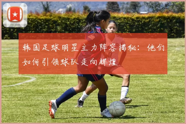 韩国足球明星主力阵容揭秘：他们如何引领球队走向辉煌