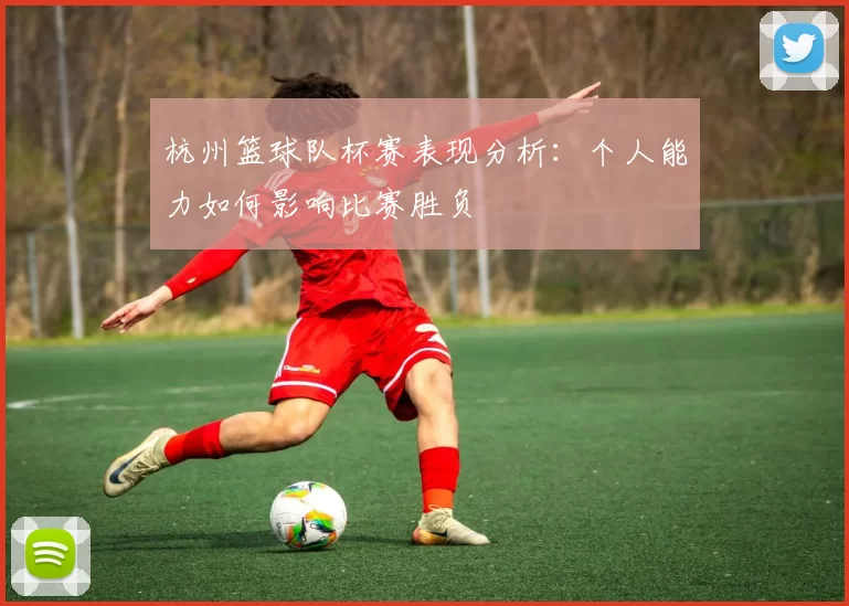 杭州篮球队杯赛表现分析：个人能力如何影响比赛胜负