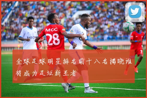 全球足球明星排名前十八名揭晓谁将成为足坛新王者