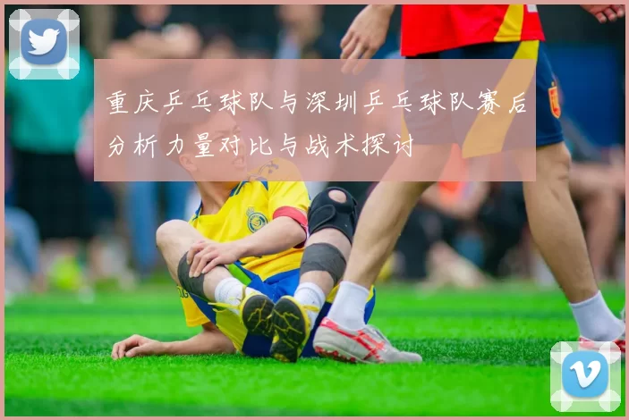 重庆乒乓球队与深圳乒乓球队赛后分析力量对比与战术探讨