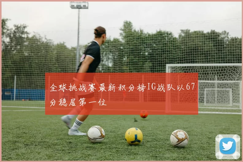 全球挑战赛最新积分榜IG战队以67分稳居第一位