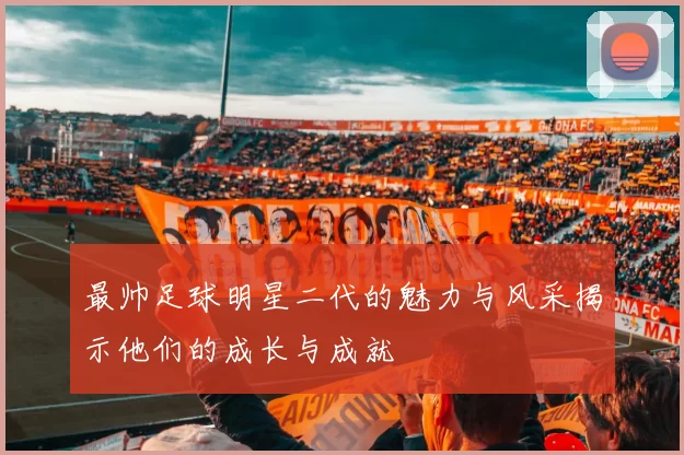 最帅足球明星二代的魅力与风采揭示他们的成长与成就