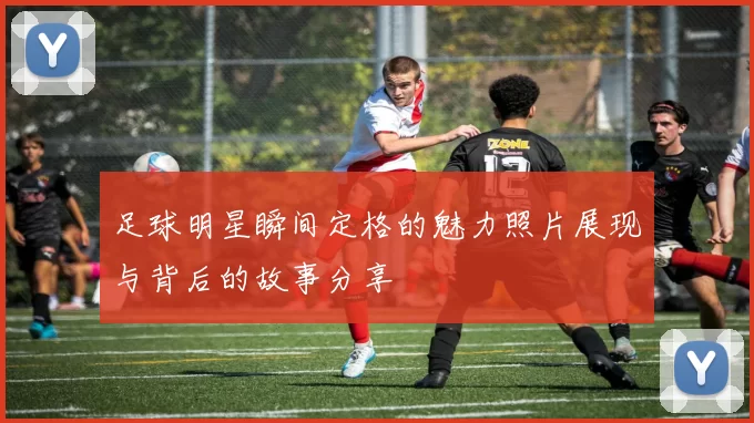 足球明星瞬间定格的魅力照片展现与背后的故事分享