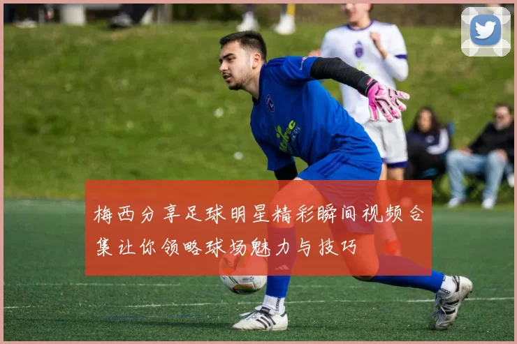 梅西分享足球明星精彩瞬间视频合集让你领略球场魅力与技巧