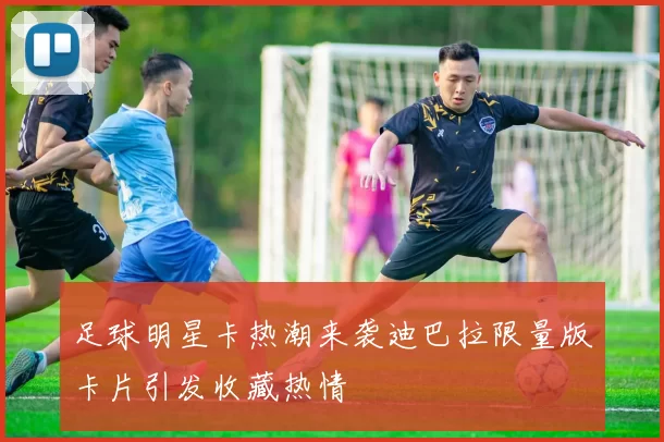 足球明星卡热潮来袭迪巴拉限量版卡片引发收藏热情