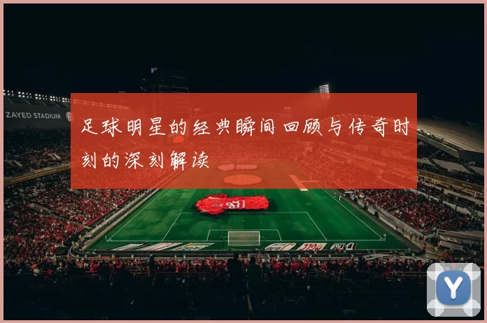 足球明星的经典瞬间回顾与传奇时刻的深刻解读