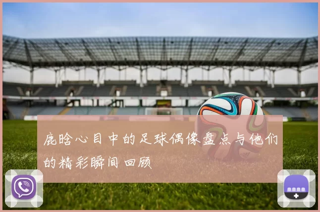 鹿晗心目中的足球偶像盘点与他们的精彩瞬间回顾