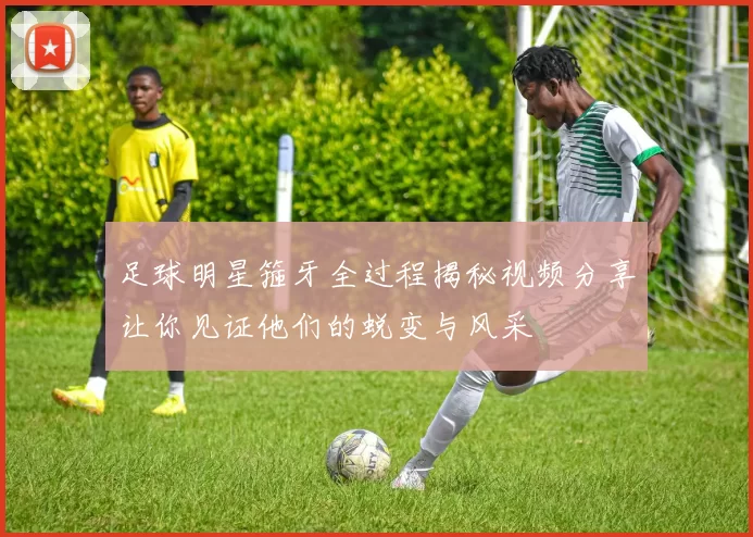 足球明星箍牙全过程揭秘视频分享让你见证他们的蜕变与风采