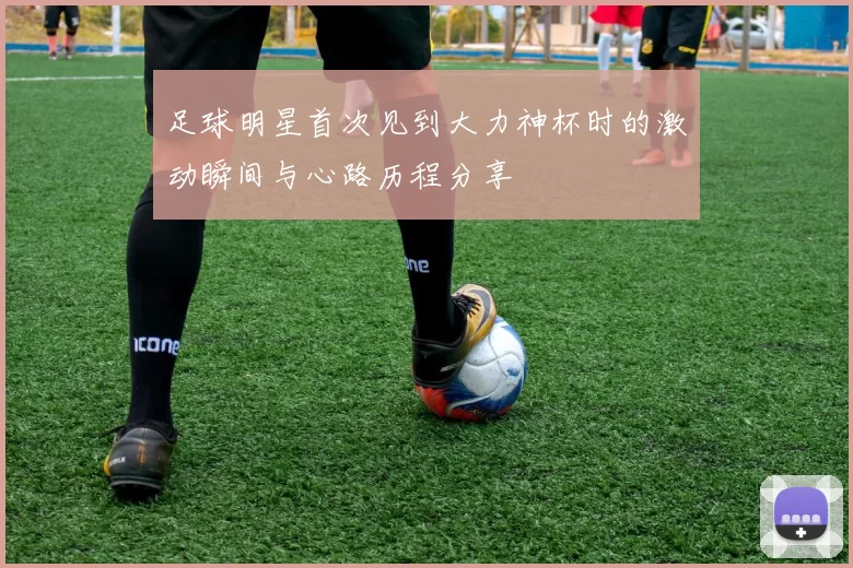 足球明星首次见到大力神杯时的激动瞬间与心路历程分享