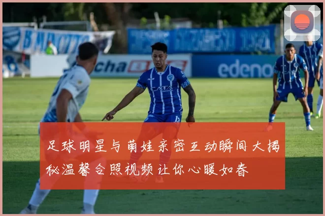 足球明星与萌娃亲密互动瞬间大揭秘温馨合照视频让你心暖如春