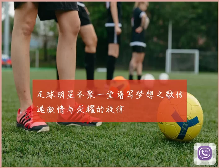 足球明星齐聚一堂谱写梦想之歌传递激情与荣耀的旋律