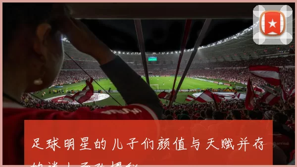足球明星的儿子们颜值与天赋并存的迷人面孔揭秘