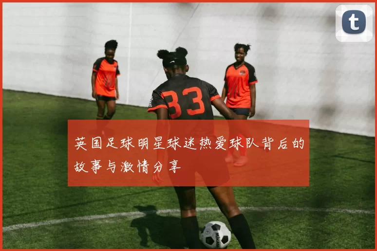 英国足球明星球迷热爱球队背后的故事与激情分享