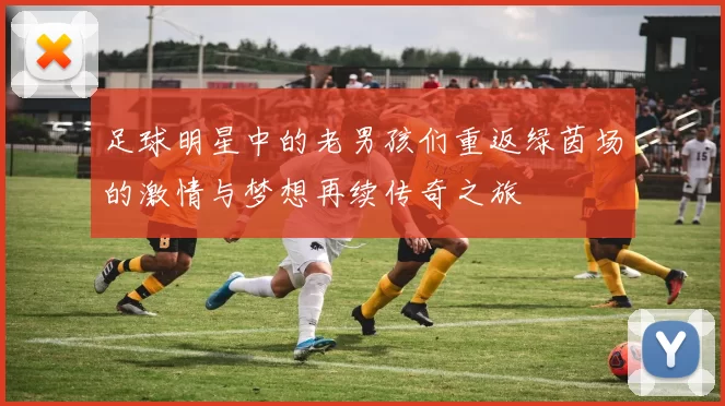 足球明星中的老男孩们重返绿茵场的激情与梦想再续传奇之旅