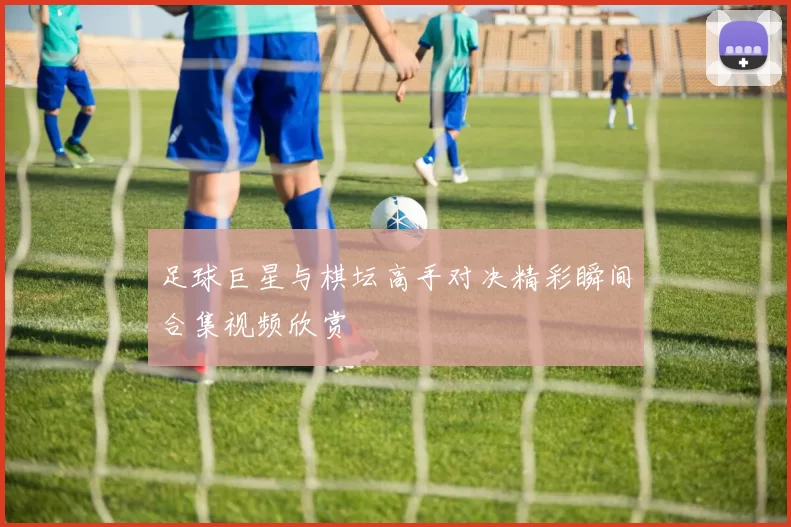 足球巨星与棋坛高手对决精彩瞬间合集视频欣赏