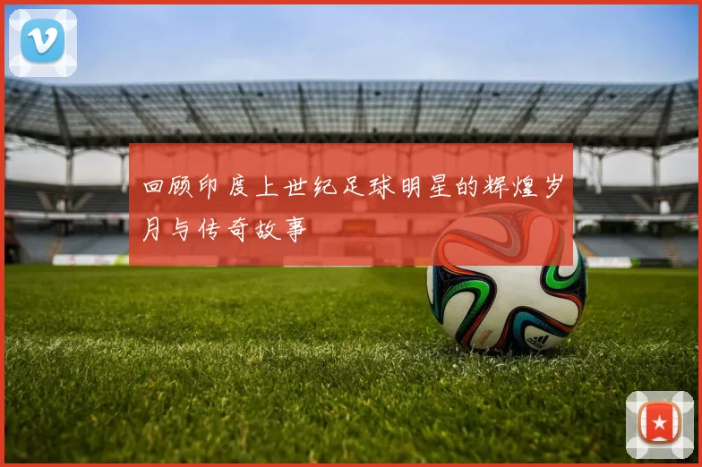 回顾印度上世纪足球明星的辉煌岁月与传奇故事