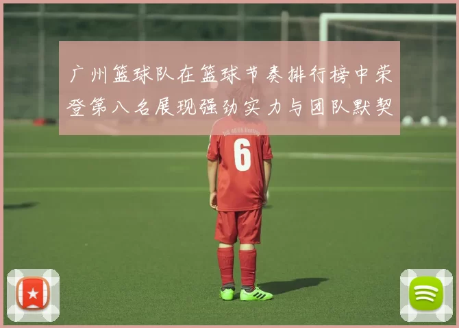 广州篮球队在篮球节奏排行榜中荣登第八名展现强劲实力与团队默契