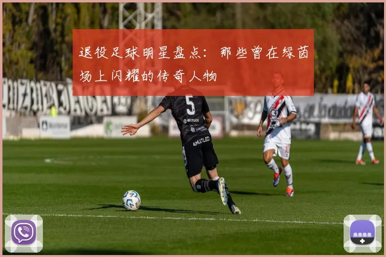 退役足球明星盘点：那些曾在绿茵场上闪耀的传奇人物